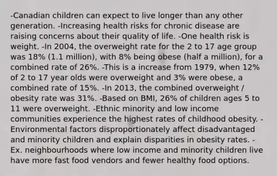 -Canadian children can expect to live longer than any other generation. -Increasing health risks for chronic disease are raising concerns about their quality of life. -One health risk is weight. -In 2004, the overweight rate for the 2 to 17 age group was 18% (1.1 million), with 8% being obese (half a million), for a combined rate of 26%. -This is a increase from 1979, when 12% of 2 to 17 year olds were overweight and 3% were obese, a combined rate of 15%. -In 2013, the combined overweight / obesity rate was 31%. -Based on BMI, 26% of children ages 5 to 11 were overweight. -Ethnic minority and low income communities experience the highest rates of childhood obesity. -Environmental factors disproportionately affect disadvantaged and minority children and explain disparities in obesity rates. -Ex. neighbourhoods where low income and minority children live have more fast food vendors and fewer healthy food options.