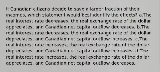 If Canadian citizens decide to save a larger fraction of their incomes, which statement would best identify the effects? a.The real interest rate decreases, the real exchange rate of the dollar appreciates, and Canadian net capital outflow decreases. b.The real interest rate decreases, the real exchange rate of the dollar depreciates, and Canadian net capital outflow increases. c.The real interest rate increases, the real exchange rate of the dollar depreciates, and Canadian net capital outflow increases. d.The real interest rate increases, the real exchange rate of the dollar appreciates, and Canadian net capital outflow decreases.