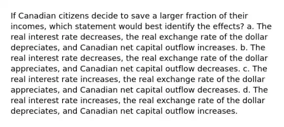 If Canadian citizens decide to save a larger fraction of their incomes, which statement would best identify the effects? a. The real interest rate decreases, the real exchange rate of the dollar depreciates, and Canadian net capital outflow increases. b. The real interest rate decreases, the real exchange rate of the dollar appreciates, and Canadian net capital outflow decreases. c. The real interest rate increases, the real exchange rate of the dollar appreciates, and Canadian net capital outflow decreases. d. The real interest rate increases, the real exchange rate of the dollar depreciates, and Canadian net capital outflow increases.