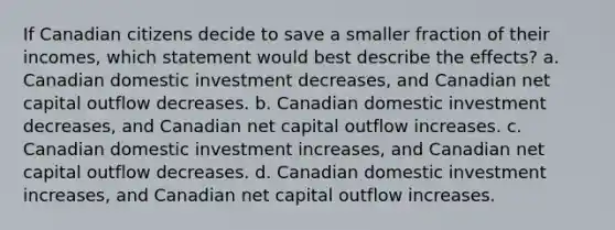 If Canadian citizens decide to save a smaller fraction of their incomes, which statement would best describe the effects? a. Canadian domestic investment decreases, and Canadian net capital outflow decreases. b. Canadian domestic investment decreases, and Canadian net capital outflow increases. c. Canadian domestic investment increases, and Canadian net capital outflow decreases. d. Canadian domestic investment increases, and Canadian net capital outflow increases.