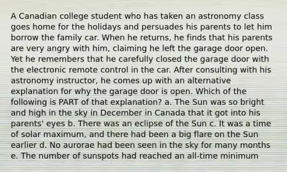 A Canadian college student who has taken an astronomy class goes home for the holidays and persuades his parents to let him borrow the family car. When he returns, he finds that his parents are very angry with him, claiming he left the garage door open. Yet he remembers that he carefully closed the garage door with the electronic remote control in the car. After consulting with his astronomy instructor, he comes up with an alternative explanation for why the garage door is open. Which of the following is PART of that explanation? a. The Sun was so bright and high in the sky in December in Canada that it got into his parents' eyes b. There was an eclipse of the Sun c. It was a time of solar maximum, and there had been a big flare on the Sun earlier d. No aurorae had been seen in the sky for many months e. The number of sunspots had reached an all-time minimum