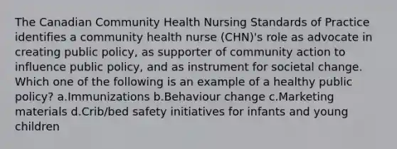 The Canadian Community Health Nursing Standards of Practice identifies a community health nurse (CHN)'s role as advocate in creating public policy, as supporter of community action to influence public policy, and as instrument for societal change. Which one of the following is an example of a healthy public policy? a.Immunizations b.Behaviour change c.Marketing materials d.Crib/bed safety initiatives for infants and young children