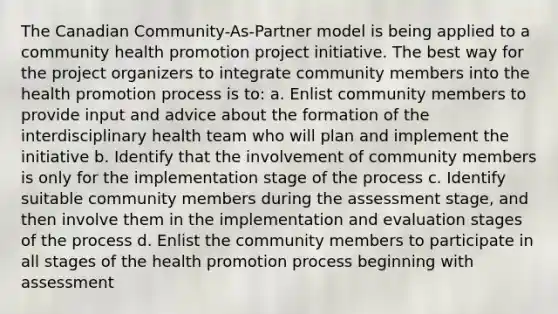 The Canadian Community-As-Partner model is being applied to a community health promotion project initiative. The best way for the project organizers to integrate community members into the health promotion process is to: a. Enlist community members to provide input and advice about the formation of the interdisciplinary health team who will plan and implement the initiative b. Identify that the involvement of community members is only for the implementation stage of the process c. Identify suitable community members during the assessment stage, and then involve them in the implementation and evaluation stages of the process d. Enlist the community members to participate in all stages of the health promotion process beginning with assessment