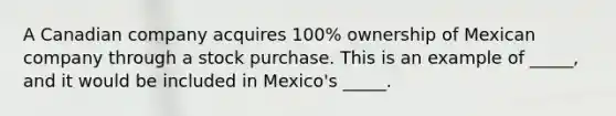 A Canadian company acquires 100% ownership of Mexican company through a stock purchase. This is an example of _____, and it would be included in Mexico's _____.