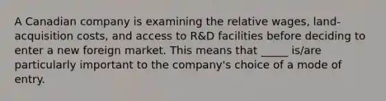 A Canadian company is examining the relative wages, land-acquisition costs, and access to R&D facilities before deciding to enter a new foreign market. This means that _____ is/are particularly important to the company's choice of a mode of entry.