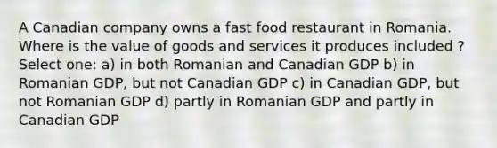 A Canadian company owns a fast food restaurant in Romania. Where is the value of goods and services it produces included ? Select one: a) in both Romanian and Canadian GDP b) in Romanian GDP, but not Canadian GDP c) in Canadian GDP, but not Romanian GDP d) partly in Romanian GDP and partly in Canadian GDP