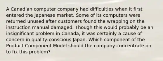 A Canadian computer company had difficulties when it first entered the Japanese market. Some of its computers were returned unused after customers found the wrapping on the instruction manual damaged. Though this would probably be an insignificant problem in Canada, it was certainly a cause of concern in quality-conscious Japan. Which component of the Product Component Model should the company concentrate on to fix this problem?