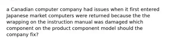 a Canadian computer company had issues when it first entered Japanese market computers were returned because the the wrapping on the instruction manual was damaged which component on the product component model should the company fix?