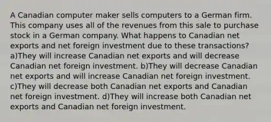 A Canadian computer maker sells computers to a German firm. This company uses all of the revenues from this sale to purchase stock in a German company. What happens to Canadian net exports and net foreign investment due to these transactions? a)They will increase Canadian net exports and will decrease Canadian net foreign investment. b)They will decrease Canadian net exports and will increase Canadian net foreign investment. c)They will decrease both Canadian net exports and Canadian net foreign investment. d)They will increase both Canadian net exports and Canadian net foreign investment.