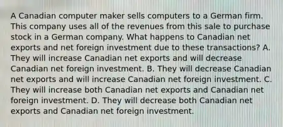 A Canadian computer maker sells computers to a German firm. This company uses all of the revenues from this sale to purchase stock in a German company. What happens to Canadian net exports and net foreign investment due to these transactions? A. They will increase Canadian net exports and will decrease Canadian net foreign investment. B. They will decrease Canadian net exports and will increase Canadian net foreign investment. C. They will increase both Canadian net exports and Canadian net foreign investment. D. They will decrease both Canadian net exports and Canadian net foreign investment.