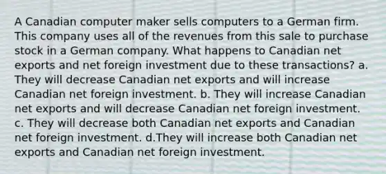 A Canadian computer maker sells computers to a German firm. This company uses all of the revenues from this sale to purchase stock in a German company. What happens to Canadian net exports and net foreign investment due to these transactions? a. They will decrease Canadian net exports and will increase Canadian net foreign investment. b. They will increase Canadian net exports and will decrease Canadian net foreign investment. c. They will decrease both Canadian net exports and Canadian net foreign investment. d.They will increase both Canadian net exports and Canadian net foreign investment.