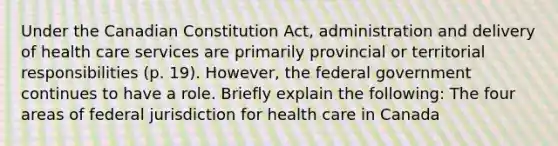 Under the Canadian Constitution Act, administration and delivery of health care services are primarily provincial or territorial responsibilities (p. 19). However, the federal government continues to have a role. Briefly explain the following: The four areas of federal jurisdiction for health care in Canada