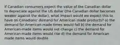 If Canadian consumers expect the value of the Canadian dollar to depreciate against the US dollar (the Canadian dollar becomes weaker against the dollar), what impact would we expect this to have on Canadians' demand for American made products? a) the demand for American-made times would fall b) the demand for American-made items would not change c) the demand for American-made items would rise d) the demand for American made items would double