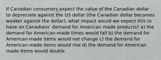 If Canadian consumers expect the value of the Canadian dollar to depreciate against the US dollar (the Canadian dollar becomes weaker against the dollar), what impact would we expect this to have on Canadians' demand for American made products? a) the demand for American-made times would fall b) the demand for American-made items would not change c) the demand for American-made items would rise d) the demand for American made items would double