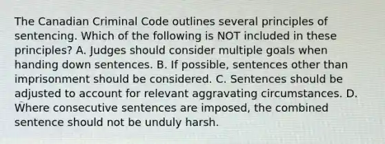 The Canadian Criminal Code outlines several principles of sentencing. Which of the following is NOT included in these principles? A. Judges should consider multiple goals when handing down sentences. B. If possible, sentences other than imprisonment should be considered. C. Sentences should be adjusted to account for relevant aggravating circumstances. D. Where consecutive sentences are imposed, the combined sentence should not be unduly harsh.