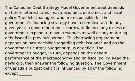 The Canadian​ Debt-Strategy Model Government debt depends on future interest​ rates, macroeconomic​ outcomes, and fiscal policy. The debt managers who are responsible for the​ government's financing strategy have a complex task. In any given​ year, a government must borrow to finance any excess of government expenditure over revenues as well as any maturing debt issued in previous periods. This borrowing requirement depends on past decisions regarding debt issuance and on the​ government's current budget surplus or deficit. The​ government's budget, in​ turn, depends on the general performance of the macroeconomy and on fiscal policy. Read the news​ clip, then answer the following question. The Government of​ Canada's budget deficit is influenced by all of the following except ​_______.