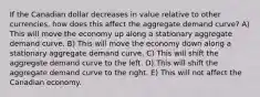 If the Canadian dollar decreases in value relative to other currencies, how does this affect the aggregate demand curve? A) This will move the economy up along a stationary aggregate demand curve. B) This will move the economy down along a stationary aggregate demand curve. C) This will shift the aggregate demand curve to the left. D) This will shift the aggregate demand curve to the right. E) This will not affect the Canadian economy.