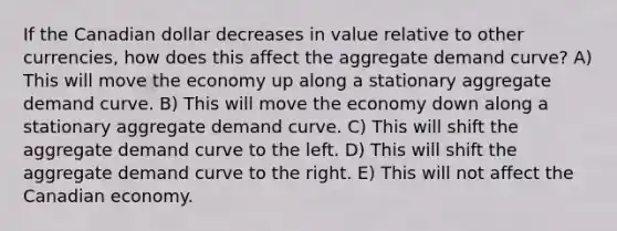 If the Canadian dollar decreases in value relative to other currencies, how does this affect the aggregate demand curve? A) This will move the economy up along a stationary aggregate demand curve. B) This will move the economy down along a stationary aggregate demand curve. C) This will shift the aggregate demand curve to the left. D) This will shift the aggregate demand curve to the right. E) This will not affect the Canadian economy.