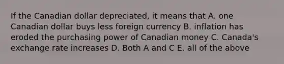 If the Canadian dollar depreciated, it means that A. one Canadian dollar buys less foreign currency B. inflation has eroded the purchasing power of Canadian money C. Canada's exchange rate increases D. Both A and C E. all of the above