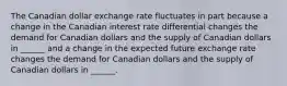 The Canadian dollar exchange rate fluctuates in part because a change in the Canadian interest rate differential changes the demand for Canadian dollars and the supply of Canadian dollars in​ ______ and a change in the expected future exchange rate changes the demand for Canadian dollars and the supply of Canadian dollars in​ ______.