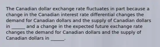 The Canadian dollar exchange rate fluctuates in part because a change in the Canadian interest rate differential changes the demand for Canadian dollars and the supply of Canadian dollars in​ ______ and a change in the expected future exchange rate changes the demand for Canadian dollars and the supply of Canadian dollars in​ ______.