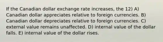 If the Canadian dollar exchange rate increases, the 12) A) Canadian dollar appreciates relative to foreign currencies. B) Canadian dollar depreciates relative to foreign currencies. C) external value remains unaffected. D) internal value of the dollar falls. E) internal value of the dollar rises.