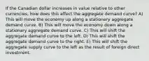 If the Canadian dollar increases in value relative to other currencies, how does this affect the aggregate demand curve? A) This will move the economy up along a stationary aggregate demand curve. B) This will move the economy down along a stationary aggregate demand curve. C) This will shift the aggregate demand curve to the left. D) This will shift the aggregate demand curve to the right. E) This will shift the aggregate supply curve to the left as the result of foreign direct investment.