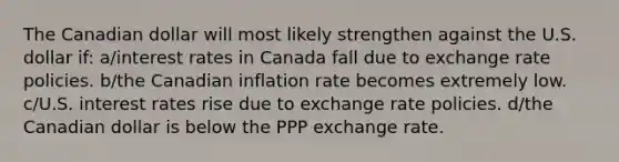 The Canadian dollar will most likely strengthen against the U.S. dollar if: a/interest rates in Canada fall due to exchange rate policies. b/the Canadian inflation rate becomes extremely low. c/U.S. interest rates rise due to exchange rate policies. d/the Canadian dollar is below the PPP exchange rate.