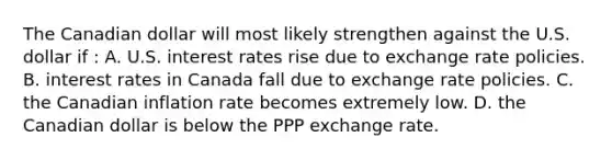 The Canadian dollar will most likely strengthen against the U.S. dollar if : A. U.S. interest rates rise due to exchange rate policies. B. interest rates in Canada fall due to exchange rate policies. C. the Canadian inflation rate becomes extremely low. D. the Canadian dollar is below the PPP exchange rate.