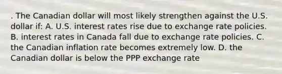 . The Canadian dollar will most likely strengthen against the U.S. dollar if: A. U.S. interest rates rise due to exchange rate policies. B. interest rates in Canada fall due to exchange rate policies. C. the Canadian inflation rate becomes extremely low. D. the Canadian dollar is below the PPP exchange rate