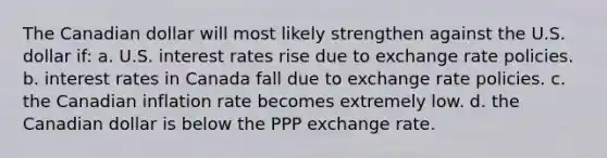 The Canadian dollar will most likely strengthen against the U.S. dollar if: a. U.S. interest rates rise due to exchange rate policies. b. interest rates in Canada fall due to exchange rate policies. c. the Canadian inflation rate becomes extremely low. d. the Canadian dollar is below the PPP exchange rate.