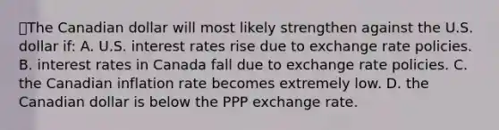 💫The Canadian dollar will most likely strengthen against the U.S. dollar if: A. U.S. interest rates rise due to exchange rate policies. B. interest rates in Canada fall due to exchange rate policies. C. the Canadian inflation rate becomes extremely low. D. the Canadian dollar is below the PPP exchange rate.