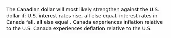 The Canadian dollar will most likely strengthen against the U.S. dollar if: U.S. interest rates rise, all else equal. interest rates in Canada fall, all else equal . Canada experiences inflation relative to the U.S. Canada experiences deflation relative to the U.S.