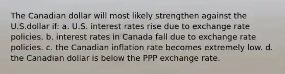 The Canadian dollar will most likely strengthen against the U.S.dollar if: a. U.S. interest rates rise due to exchange rate policies. b. interest rates in Canada fall due to exchange rate policies. c. the Canadian inflation rate becomes extremely low. d. the Canadian dollar is below the PPP exchange rate.