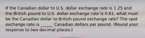 If the Canadian dollar to U.S. dollar exchange rate is 1.25 and the British pound to U.S. dollar exchange rate is 0.61​, what must be the Canadian dollar to British pound exchange​ rate? The spot exchange rate is ______ Canadian dollars per pound. ​(Round your response to two decimal​ places.)