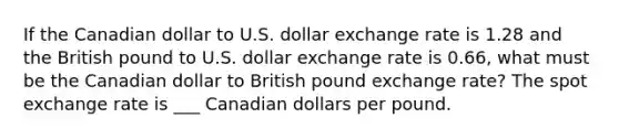 If the Canadian dollar to U.S. dollar exchange rate is 1.28 and the British pound to U.S. dollar exchange rate is 0.66​, what must be the Canadian dollar to British pound exchange​ rate? The spot exchange rate is ___ Canadian dollars per pound.