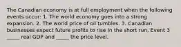 The Canadian economy is at full employment when the following events​ occur: 1. The world economy goes into a strong expansion. 2. The world price of oil tumbles. 3. Canadian businesses expect future profits to rise In the short​ run, Event 3​ _____ real GDP and​ _____ the price level.