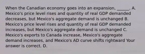 When the Canadian economy goes into an expansion​, ​______. A. ​Mexico's price level rises and quantity of real GDP demanded​ decreases, but​ Mexico's aggregate demand is unchanged B. ​Mexico's price level rises and quantity of real GDP demanded​ increases, but​ Mexico's aggregate demand is unchanged C. ​Mexico's exports to Canada increase​, ​Mexico's aggregate demand increases​, and​ Mexico's AD curve shifts rightward Your answer is correct. D.