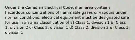 Under the Canadian Electrical Code, if an area contains hazardous concentrations of flammable gases or vapours under normal conditions, electrical equipment must be designated safe for use in an area classification of a) Class 1, division 1 b) Class 1, division 2 c) Class 2, division 1 d) Class 2, division 2 e) Class 3, division 1