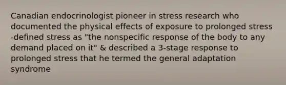 Canadian endocrinologist pioneer in stress research who documented the physical effects of exposure to prolonged stress -defined stress as "the nonspecific response of the body to any demand placed on it" & described a 3-stage response to prolonged stress that he termed the general adaptation syndrome