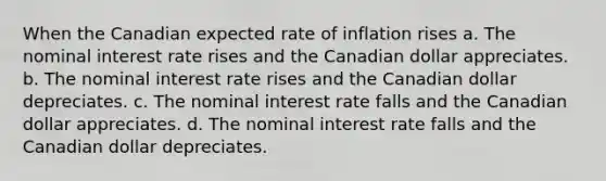 When the Canadian expected rate of inflation rises a. The nominal interest rate rises and the Canadian dollar appreciates. b. The nominal interest rate rises and the Canadian dollar depreciates. c. The nominal interest rate falls and the Canadian dollar appreciates. d. The nominal interest rate falls and the Canadian dollar depreciates.