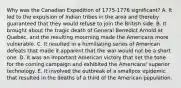 Why was the Canadian Expedition of 1775-1776 significant? A. It led to the expulsion of Indian tribes in the area and thereby guaranteed that they would refuse to join the British side. B. It brought about the tragic death of General Benedict Arnold at Quebec, and the resulting mourning made the Americans more vulnerable. C. It resulted in a humiliating series of American defeats that made it apparent that the war would not be a short one. D. It was an important American victory that set the tone for the coming campaign and exhibited the Americans' superior technology. E. It involved the outbreak of a smallpox epidemic that resulted in the deaths of a third of the American population.