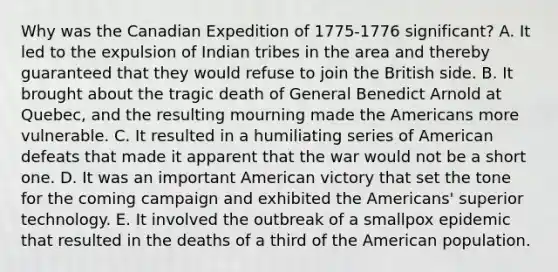 Why was the Canadian Expedition of 1775-1776 significant? A. It led to the expulsion of Indian tribes in the area and thereby guaranteed that they would refuse to join the British side. B. It brought about the tragic death of General Benedict Arnold at Quebec, and the resulting mourning made the Americans more vulnerable. C. It resulted in a humiliating series of American defeats that made it apparent that the war would not be a short one. D. It was an important American victory that set the tone for the coming campaign and exhibited the Americans' superior technology. E. It involved the outbreak of a smallpox epidemic that resulted in the deaths of a third of the American population.