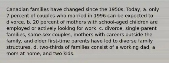 Canadian families have changed since the 1950s. Today, a. only 7 percent of couples who married in 1996 can be expected to divorce. b. 20 percent of mothers with school-aged children are employed or actively looking for work. c. divorce, single-parent families, same-sex couples, mothers with careers outside the family, and older first-time parents have led to diverse family structures. d. two-thirds of families consist of a working dad, a mom at home, and two kids.