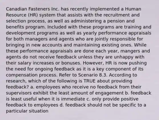 Canadian Fasteners Inc. has recently implemented a Human Resource (HR) system that assists with the recruitment and selection process, as well as administering a pension and benefits program. Included with these programs are training and development programs as well as yearly performance appraisals for both managers and agents who are jointly responsible for bringing in new accounts and maintaining existing ones. While these performance appraisals are done each year, mangers and agents do not receive feedback unless they are unhappy with their salary increases or bonuses. However, HR is now pushing the need for ongoing feedback as it is a key component of its compensation process. Refer to Scenario 8.3. According to research, which of the following is TRUE about providing feedback? a. employees who receive no feedback from their supervisors exhibit the least amount of engagement b. feedback is least useful when it is immediate c. only provide positive feedback to employees d. feedback should not be specific to a particular situation