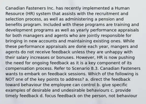 Canadian Fasteners Inc. has recently implemented a Human Resource (HR) system that assists with the recruitment and selection process, as well as administering a pension and benefits program. Included with these programs are training and development programs as well as yearly performance appraisals for both managers and agents who are jointly responsible for bringing in new accounts and maintaining existing ones. While these performance appraisals are done each year, mangers and agents do not receive feedback unless they are unhappy with their salary increases or bonuses. However, HR is now pushing the need for ongoing feedback as it is a key component of its compensation process. Refer to Scenario 8.3. Canadian Fasteners wants to embark on feedback sessions. Which of the following is NOT one of the key points to address? a. direct the feedback toward behaviour the employee can control b. give specific examples of desirable and undesirable behaviours c. provide timely feedback d. focus feedback on the person, not behaviour