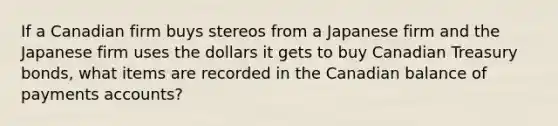 If a Canadian firm buys stereos from a Japanese firm and the Japanese firm uses the dollars it gets to buy Canadian Treasury bonds, what items are recorded in the Canadian balance of payments accounts?