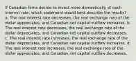 If Canadian firms decide to invest more domestically at each interest rate, which statement would best describe the results? a. The real interest rate decreases, the real exchange rate of the dollar appreciates, and Canadian net capital outflow increases. b. The real interest rate decreases, the real exchange rate of the dollar depreciates, and Canadian net capital outflow decreases. c. The real interest rate increases, the real exchange rate of the dollar depreciates, and Canadian net capital outflow increases. d. The real interest rate increases, the real exchange rate of the dollar appreciates, and Canadian net capital outflow decreases.