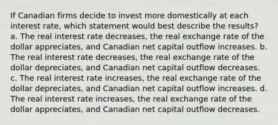 If Canadian firms decide to invest more domestically at each interest rate, which statement would best describe the results? a. The real interest rate decreases, the real exchange rate of the dollar appreciates, and Canadian net capital outflow increases. b. The real interest rate decreases, the real exchange rate of the dollar depreciates, and Canadian net capital outflow decreases. c. The real interest rate increases, the real exchange rate of the dollar depreciates, and Canadian net capital outflow increases. d. The real interest rate increases, the real exchange rate of the dollar appreciates, and Canadian net capital outflow decreases.