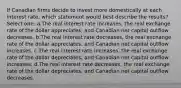 If Canadian firms decide to invest more domestically at each interest rate, which statement would best describe the results? Select one: a.The real interest rate increases, the real exchange rate of the dollar appreciates, and Canadian net capital outflow decreases. b.The real interest rate decreases, the real exchange rate of the dollar appreciates, and Canadian net capital outflow increases. c.The real interest rate increases, the real exchange rate of the dollar depreciates, and Canadian net capital outflow increases. d.The real interest rate decreases, the real exchange rate of the dollar depreciates, and Canadian net capital outflow decreases.